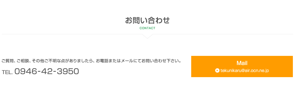 【お問い合わせ 】ご質問、ご相談、その他ご不明な点がありましたら、お電話またはメールにてお問い合わせ下さい。 TEL. 0946-42-3950